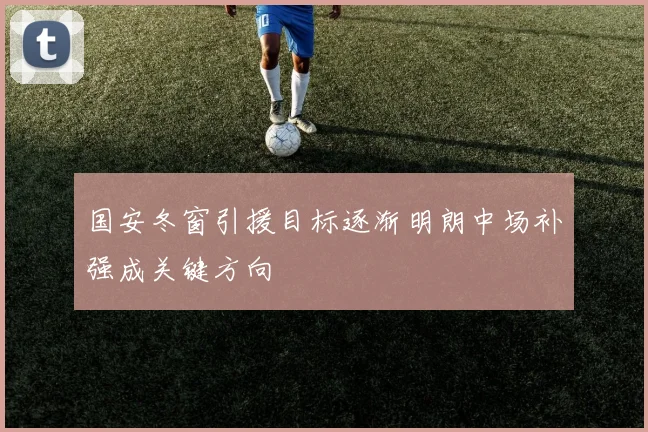 国安冬窗引援目标逐渐明朗中场补强成关键方向