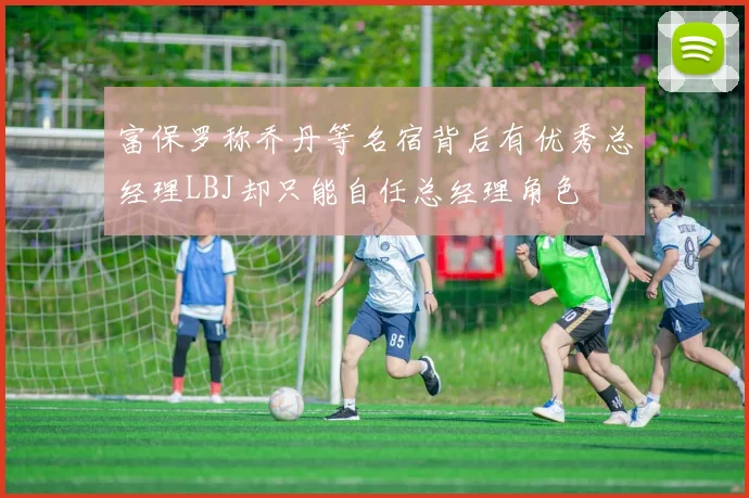 富保罗称乔丹等名宿背后有优秀总经理LBJ却只能自任总经理角色