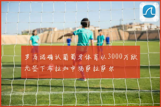 罗马诺确认葡萄牙体育以3000万欧元签下布拉加中场萨拉萨尔