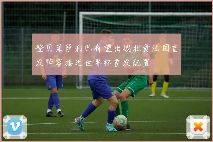 登贝莱萨利巴有望出战北爱法国首发阵容接近世界杯首发配置