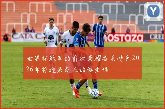 世界杯冠军的首次荣耀各具特色2026年将迎来新王的诞生吗