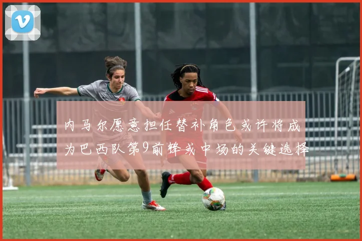 内马尔愿意担任替补角色或许将成为巴西队第9前锋或中场的关键选择