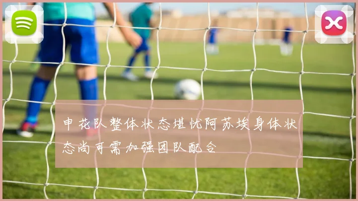 申花队整体状态堪忧阿苏埃身体状态尚可需加强团队配合