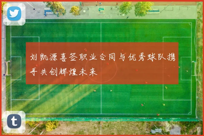 刘凯源喜签职业合同与优秀球队携手共创辉煌未来