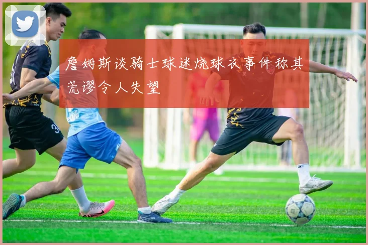 詹姆斯谈骑士球迷烧球衣事件称其荒谬令人失望