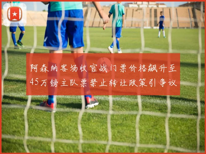 阿森纳客场收官战门票价格飙升至45万镑主队票禁止转让政策引争议