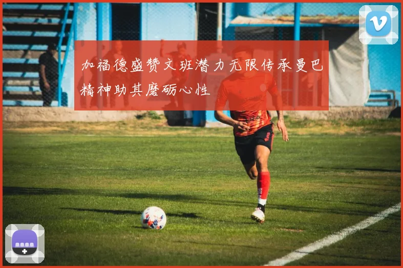 加福德盛赞文班潜力无限传承曼巴精神助其磨砺心性
