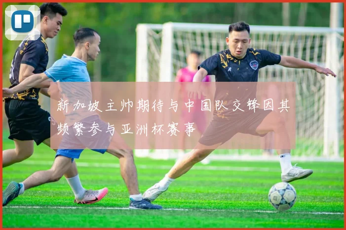 新加坡主帅期待与中国队交锋因其频繁参与亚洲杯赛事