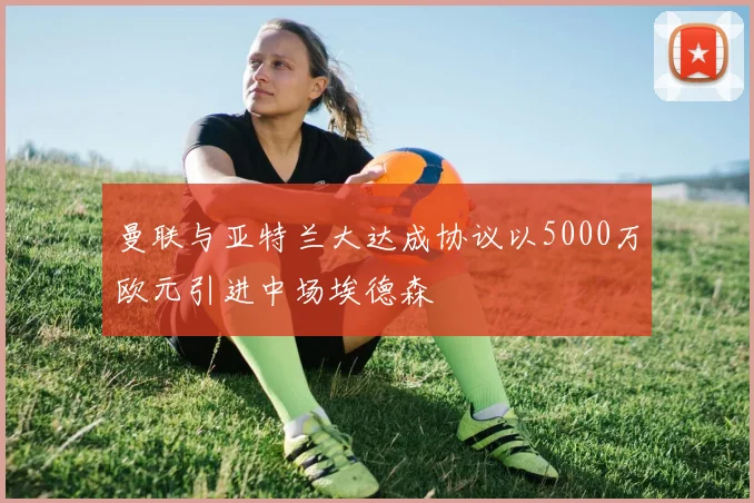 曼联与亚特兰大达成协议以5000万欧元引进中场埃德森