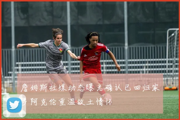 詹姆斯社媒动态曝光确认已回归家乡阿克伦重温故土情怀