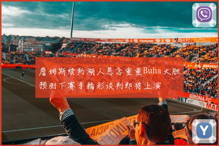 詹姆斯续约湖人悬念重重Buha大胆预测下赛季精彩谈判即将上演