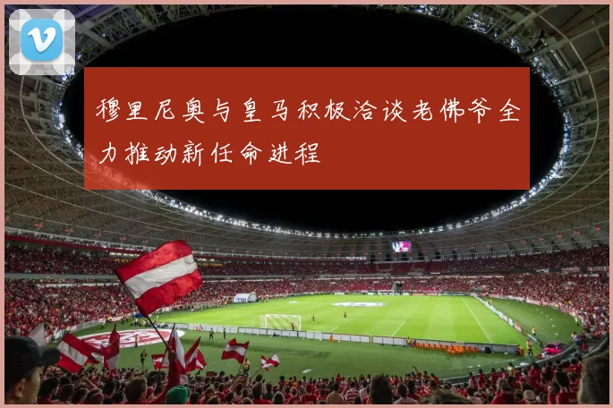 穆里尼奥与皇马积极洽谈老佛爷全力推动新任命进程