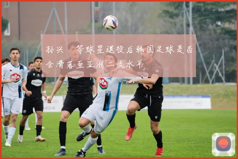 孙兴慜等球星退役后韩国足球是否会滑落至亚洲二流水平
