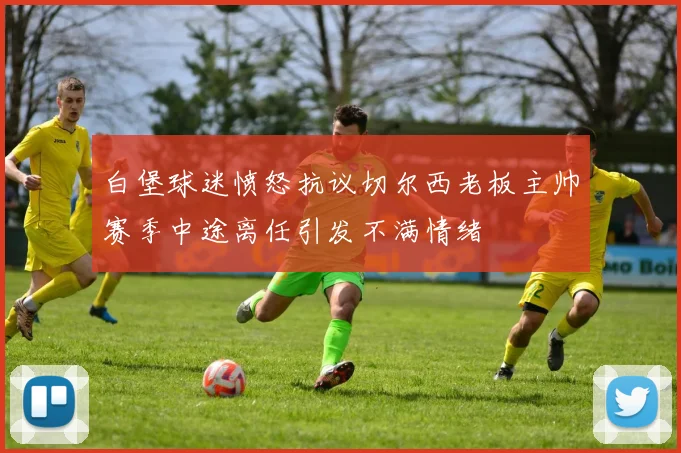 白堡球迷愤怒抗议切尔西老板主帅赛季中途离任引发不满情绪