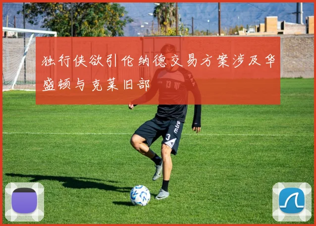 独行侠欲引伦纳德交易方案涉及华盛顿与克莱旧部