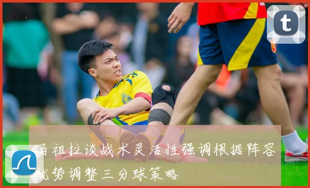 马祖拉谈战术灵活性强调根据阵容优势调整三分球策略