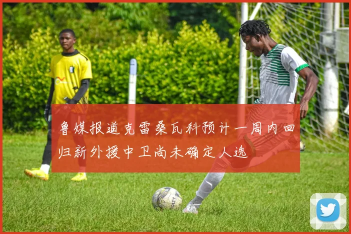 鲁媒报道克雷桑瓦科预计一周内回归新外援中卫尚未确定人选