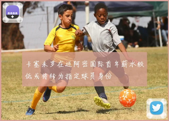 卡塞米罗在迈阿密国际首年薪水较低或将转为指定球员身份