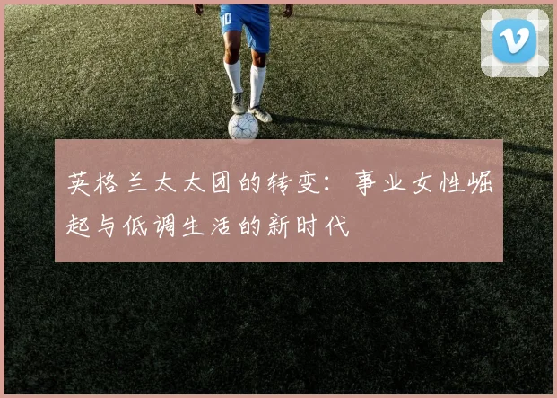 英格兰太太团的转变：事业女性崛起与低调生活的新时代