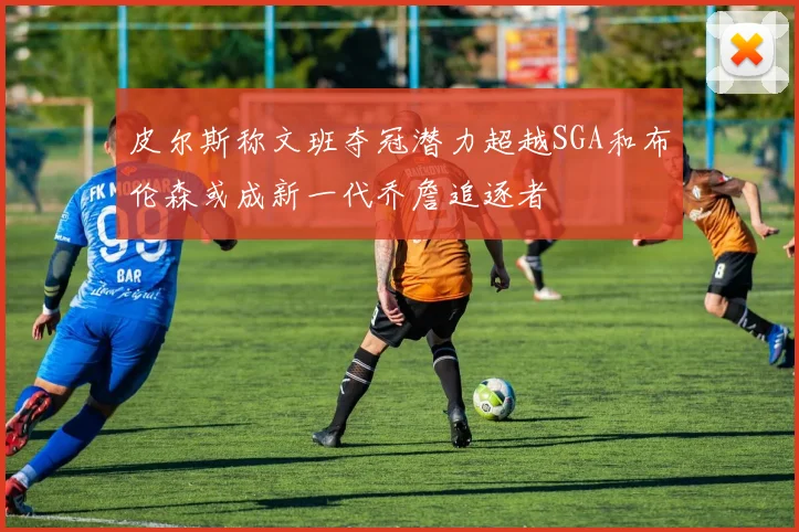 皮尔斯称文班夺冠潜力超越SGA和布伦森或成新一代乔詹追逐者