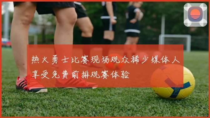 热火勇士比赛现场观众稀少媒体人享受免费前排观赛体验