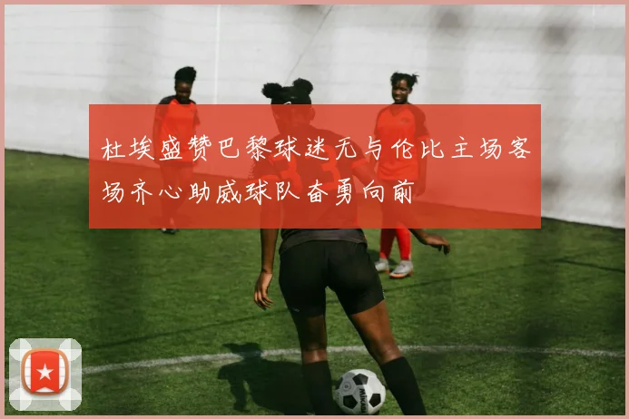 杜埃盛赞巴黎球迷无与伦比主场客场齐心助威球队奋勇向前